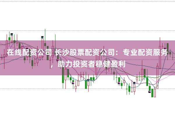 在线配资公司 长沙股票配资公司：专业配资服务，助力投资者稳健盈利