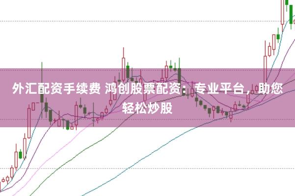 外汇配资手续费 鸿创股票配资:专业平台,助您轻松炒股
