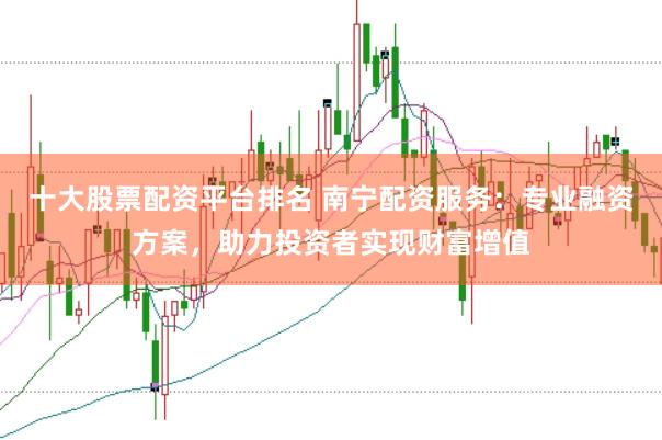 十大股票配资平台排名 南宁配资服务：专业融资方案，助力投资者实现财富增值