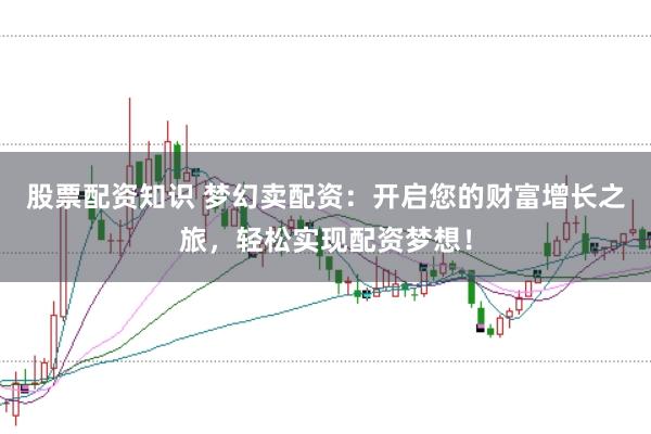 股票配资知识 梦幻卖配资：开启您的财富增长之旅，轻松实现配资梦想！