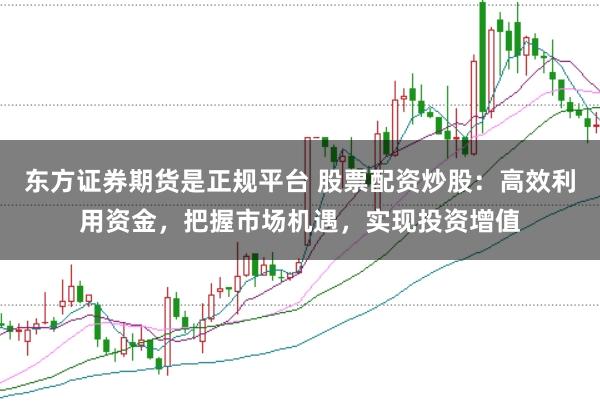 东方证券期货是正规平台 股票配资炒股:高效利用资金,把握市场机遇,实现投资增值
