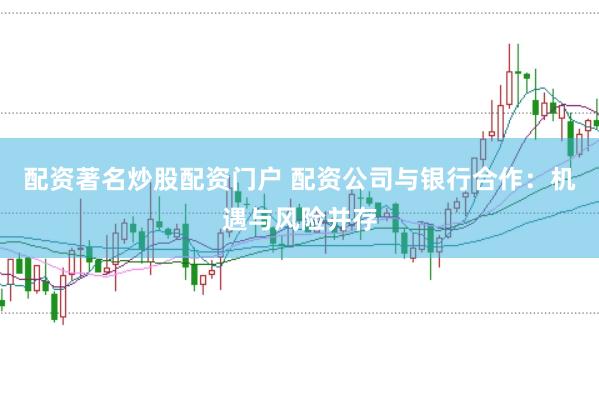 配资著名炒股配资门户 配资公司与银行合作：机遇与风险并存