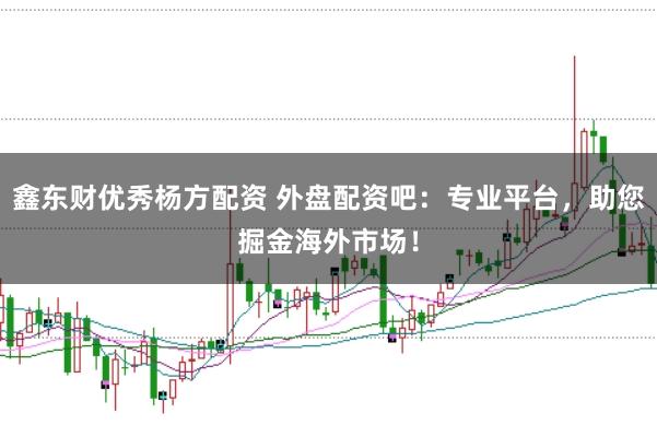 鑫东财优秀杨方配资 外盘配资吧：专业平台，助您掘金海外市场！