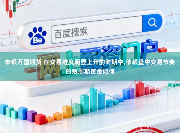 申银万国期货 在交易难度明显上升的时期中,依赖盘中交易节奏的短周期资金如何