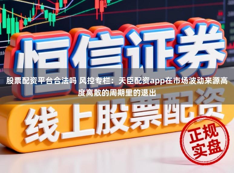 股票配资平台合法吗 风控专栏：天臣配资app在市场波动来源高度离散的周期里的退出