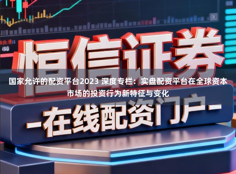 国家允许的配资平台2023 深度专栏：实盘配资平台在全球资本市场的投资行为新特征与变化