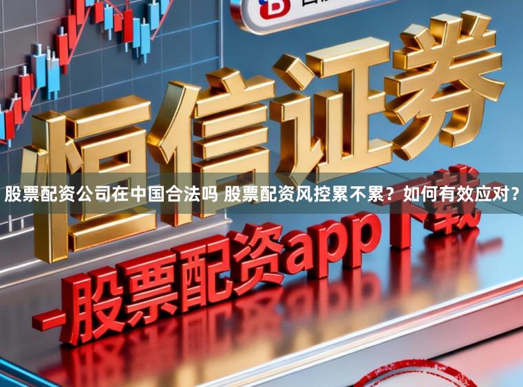股票配资公司在中国合法吗 股票配资风控累不累？如何有效应对？